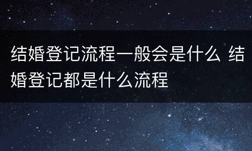 结婚登记流程一般会是什么 结婚登记都是什么流程