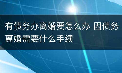 有债务办离婚要怎么办 因债务离婚需要什么手续