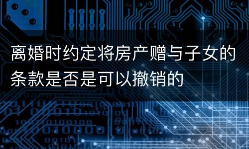 离婚时约定将房产赠与子女的条款是否是可以撤销的