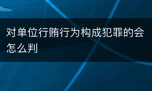 对单位行贿行为构成犯罪的会怎么判