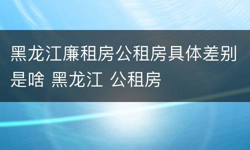 黑龙江廉租房公租房具体差别是啥 黑龙江 公租房