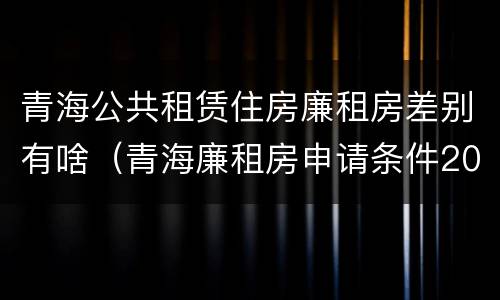 青海公共租赁住房廉租房差别有啥（青海廉租房申请条件2020）