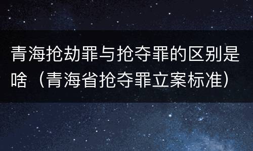 青海抢劫罪与抢夺罪的区别是啥（青海省抢夺罪立案标准）