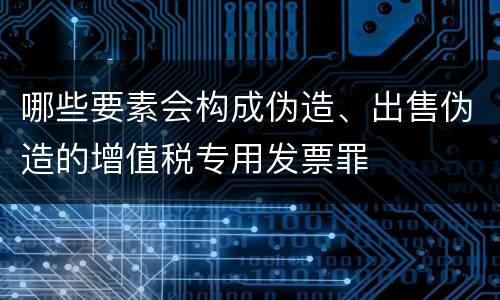 哪些要素会构成伪造、出售伪造的增值税专用发票罪