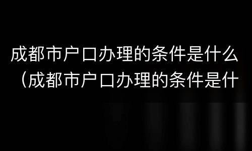 成都市户口办理的条件是什么（成都市户口办理的条件是什么呢）