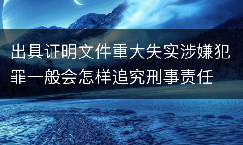 出具证明文件重大失实涉嫌犯罪一般会怎样追究刑事责任