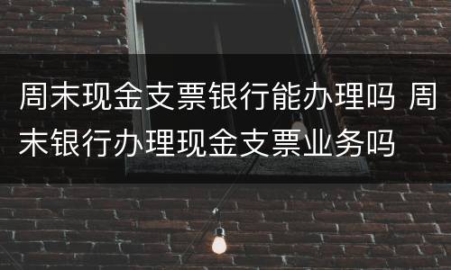 周末现金支票银行能办理吗 周末银行办理现金支票业务吗