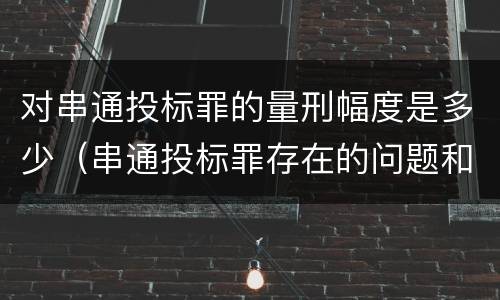 对串通投标罪的量刑幅度是多少（串通投标罪存在的问题和对策）