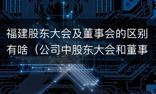 福建股东大会及董事会的区别有啥（公司中股东大会和董事会是什么关系）