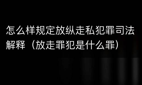怎么样规定放纵走私犯罪司法解释（放走罪犯是什么罪）
