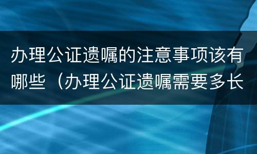 办理公证遗嘱的注意事项该有哪些（办理公证遗嘱需要多长时间）