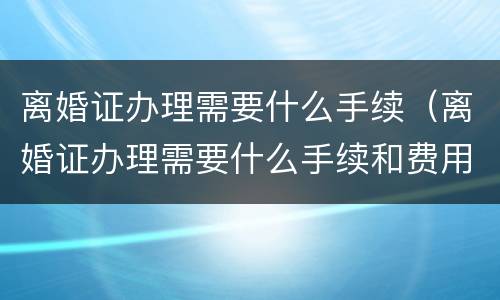 离婚证办理需要什么手续（离婚证办理需要什么手续和费用）