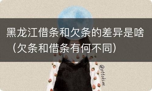 黑龙江借条和欠条的差异是啥（欠条和借条有何不同）
