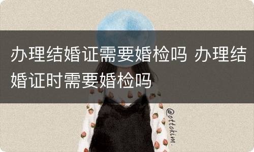 办理结婚证需要婚检吗 办理结婚证时需要婚检吗