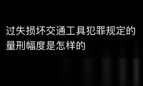 过失损坏交通工具犯罪规定的量刑幅度是怎样的
