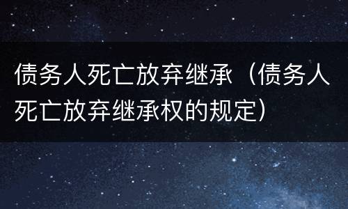 债务人死亡放弃继承（债务人死亡放弃继承权的规定）