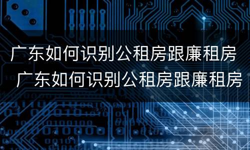 广东如何识别公租房跟廉租房 广东如何识别公租房跟廉租房的区别