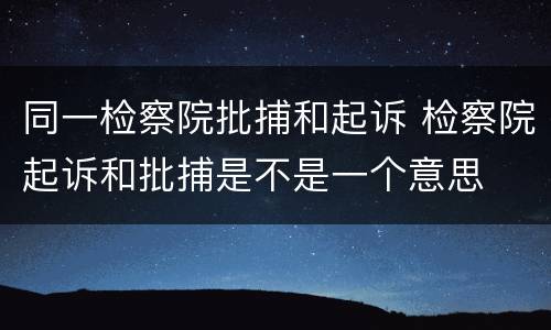 同一检察院批捕和起诉 检察院起诉和批捕是不是一个意思