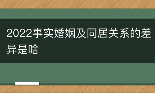 2022事实婚姻及同居关系的差异是啥