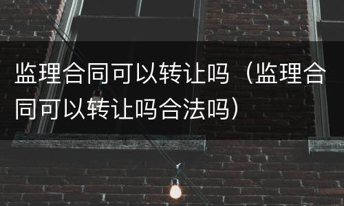监理合同可以转让吗（监理合同可以转让吗合法吗）