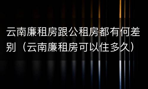 云南廉租房跟公租房都有何差别（云南廉租房可以住多久）
