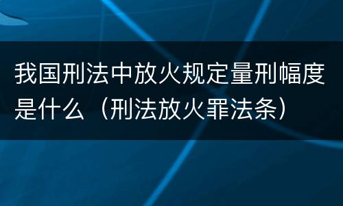 我国刑法中放火规定量刑幅度是什么（刑法放火罪法条）