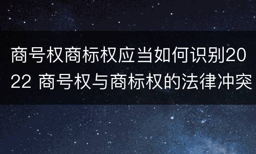 商号权商标权应当如何识别2022 商号权与商标权的法律冲突与解决