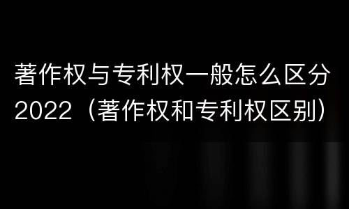 著作权与专利权一般怎么区分2022（著作权和专利权区别）