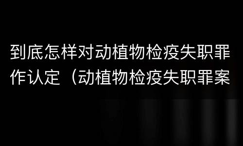 到底怎样对动植物检疫失职罪作认定（动植物检疫失职罪案例）