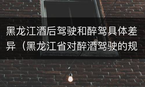 黑龙江酒后驾驶和醉驾具体差异（黑龙江省对醉酒驾驶的规定）