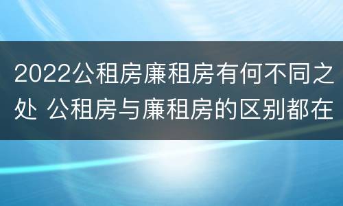 2022公租房廉租房有何不同之处 公租房与廉租房的区别都在此,别再搞错了!