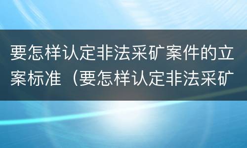 要怎样认定非法采矿案件的立案标准（要怎样认定非法采矿案件的立案标准呢）