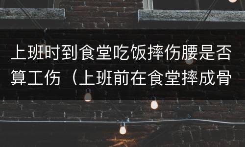 上班时到食堂吃饭摔伤腰是否算工伤（上班前在食堂摔成骨折算工伤吗）