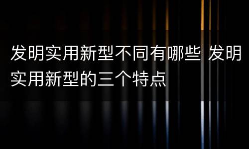 发明实用新型不同有哪些 发明实用新型的三个特点