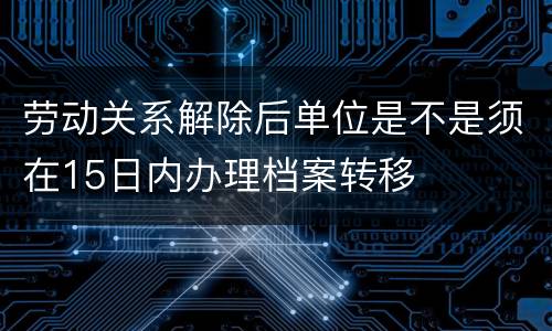 劳动关系解除后单位是不是须在15日内办理档案转移