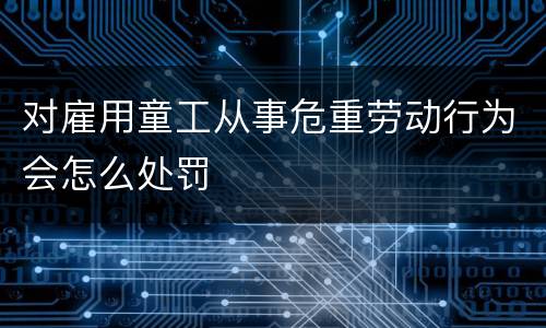 对雇用童工从事危重劳动行为会怎么处罚