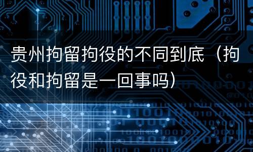 贵州拘留拘役的不同到底（拘役和拘留是一回事吗）