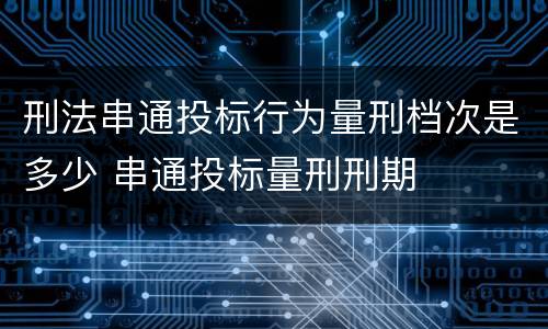 刑法串通投标行为量刑档次是多少 串通投标量刑刑期