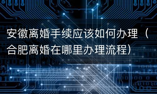 安徽离婚手续应该如何办理（合肥离婚在哪里办理流程）