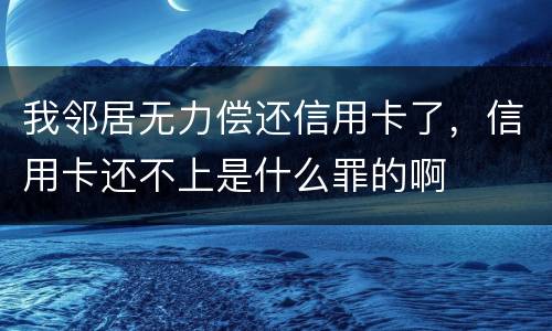 我邻居无力偿还信用卡了，信用卡还不上是什么罪的啊