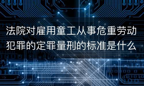 法院对雇用童工从事危重劳动犯罪的定罪量刑的标准是什么样的