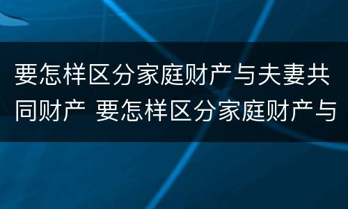 要怎样区分家庭财产与夫妻共同财产 要怎样区分家庭财产与夫妻共同财产呢
