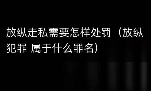 放纵走私需要怎样处罚（放纵犯罪 属于什么罪名）