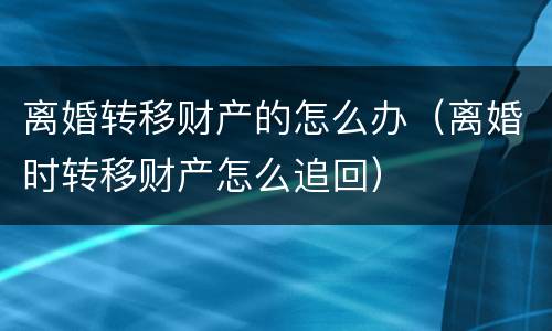 离婚转移财产的怎么办（离婚时转移财产怎么追回）