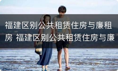 福建区别公共租赁住房与廉租房 福建区别公共租赁住房与廉租房哪个好