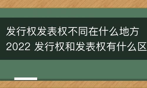 发行权发表权不同在什么地方2022 发行权和发表权有什么区别