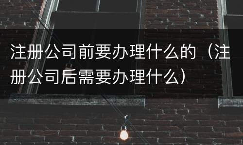 注册公司前要办理什么的（注册公司后需要办理什么）