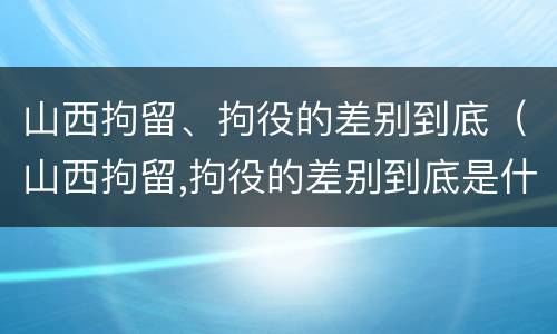 山西拘留、拘役的差别到底（山西拘留,拘役的差别到底是什么）