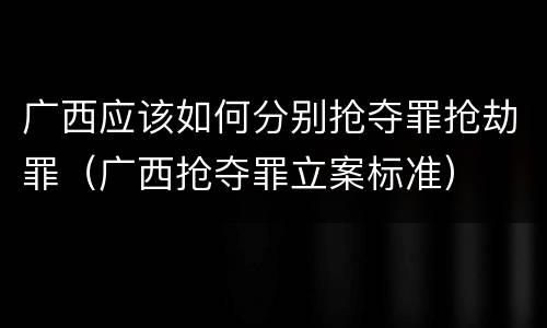 广西应该如何分别抢夺罪抢劫罪（广西抢夺罪立案标准）
