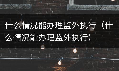 什么情况能办理监外执行（什么情况能办理监外执行）
